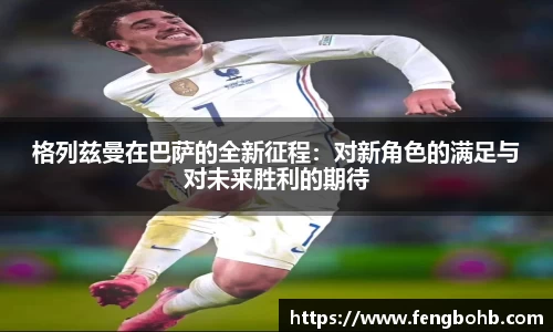 格列兹曼在巴萨的全新征程：对新角色的满足与对未来胜利的期待