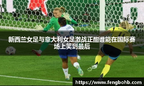 新西兰女足与意大利女足激战正酣谁能在国际赛场上笑到最后